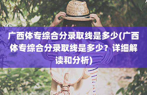 广西体专综合分录取线是多少(广西体专综合分录取线是多少？详细解读和分析)