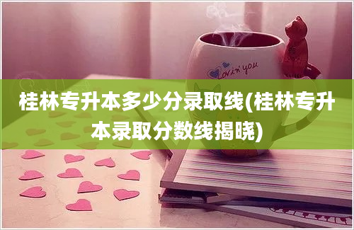 桂林专升本多少分录取线(桂林专升本录取分数线揭晓)