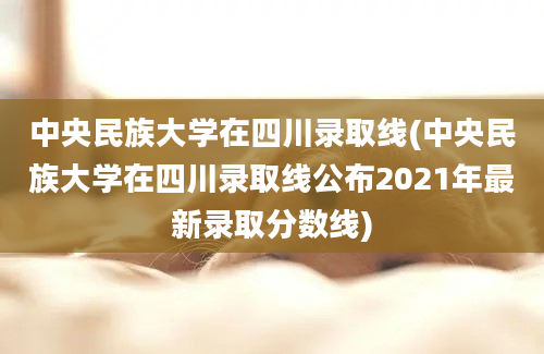 中央民族大学在四川录取线(中央民族大学在四川录取线公布2021年最新录取分数线)