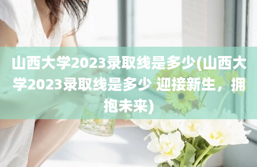 山西大学2023录取线是多少(山西大学2023录取线是多少 迎接新生，拥抱未来)