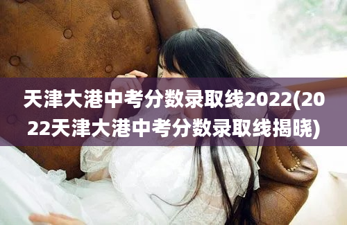 天津大港中考分数录取线2022(2022天津大港中考分数录取线揭晓)