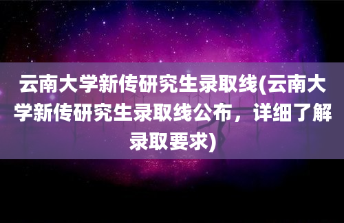 云南大学新传研究生录取线(云南大学新传研究生录取线公布，详细了解录取要求)