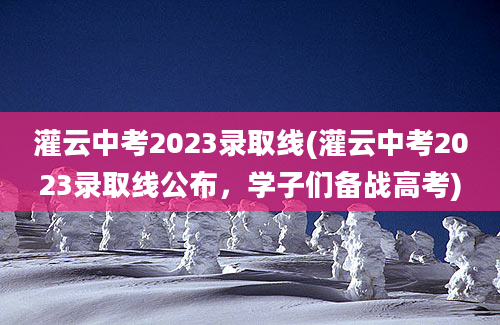 灌云中考2023录取线(灌云中考2023录取线公布，学子们备战高考)