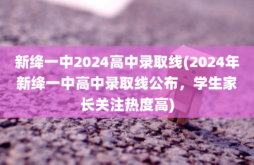 新绛一中2024高中录取线(2024年新绛一中高中录取线公布，学生家长关注热度高)