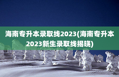 海南专升本录取线2023(海南专升本2023新生录取线揭晓)