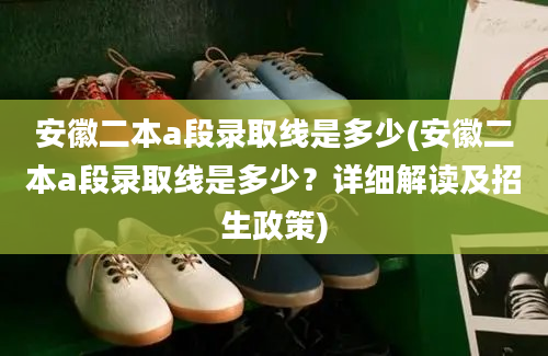 安徽二本a段录取线是多少(安徽二本a段录取线是多少？详细解读及招生政策)