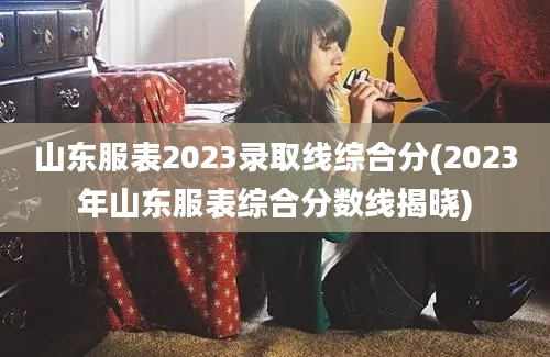 山东服表2023录取线综合分(2023年山东服表综合分数线揭晓)