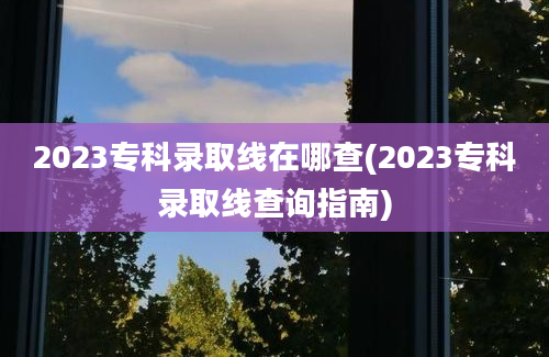 2023专科录取线在哪查(2023专科录取线查询指南)