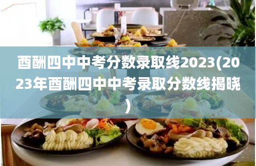 酉酬四中中考分数录取线2023(2023年酉酬四中中考录取分数线揭晓)