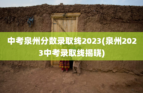 中考泉州分数录取线2023(泉州2023中考录取线揭晓)