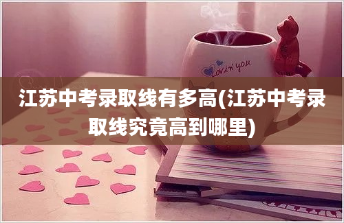 江苏中考录取线有多高(江苏中考录取线究竟高到哪里)