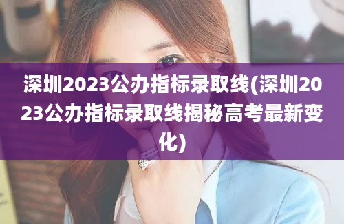 深圳2023公办指标录取线(深圳2023公办指标录取线揭秘高考最新变化)