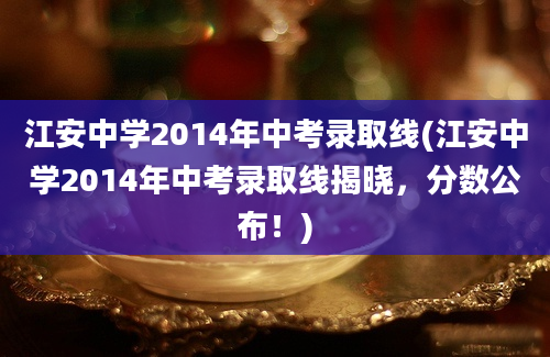 江安中学2014年中考录取线(江安中学2014年中考录取线揭晓，分数公布！)