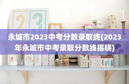 永城市2023中考分数录取线(2023年永城市中考录取分数线揭晓)