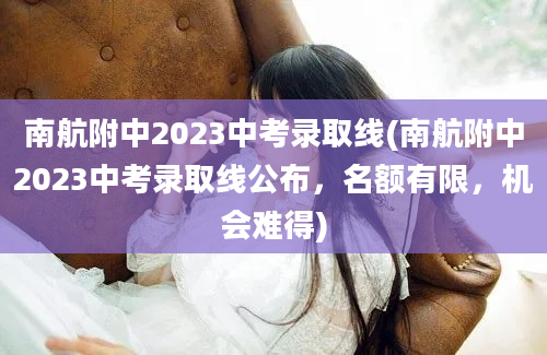 南航附中2023中考录取线(南航附中2023中考录取线公布，名额有限，机会难得)