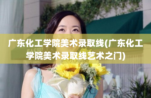 广东化工学院美术录取线(广东化工学院美术录取线艺术之门)