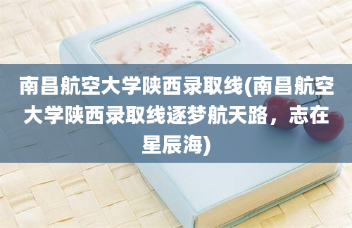 南昌航空大学陕西录取线(南昌航空大学陕西录取线逐梦航天路，志在星辰海)