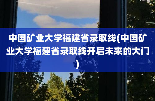 中国矿业大学福建省录取线(中国矿业大学福建省录取线开启未来的大门)