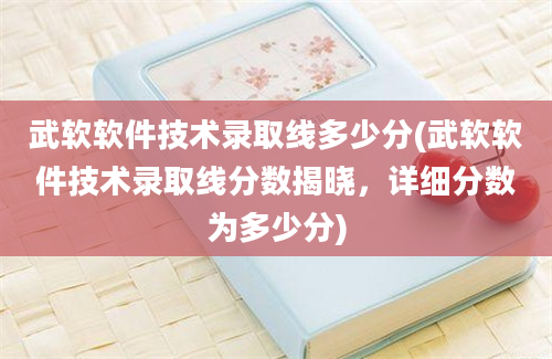 武软软件技术录取线多少分(武软软件技术录取线分数揭晓，详细分数为多少分)