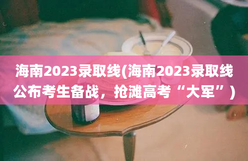 海南2023录取线(海南2023录取线公布考生备战，抢滩高考“大军”)