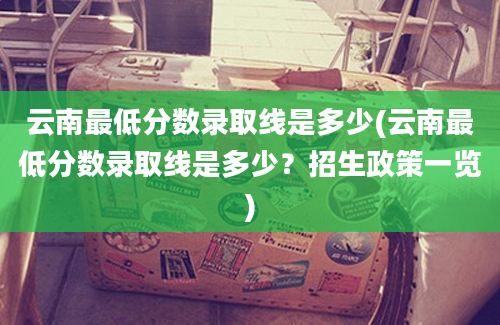 云南最低分数录取线是多少(云南最低分数录取线是多少？招生政策一览)