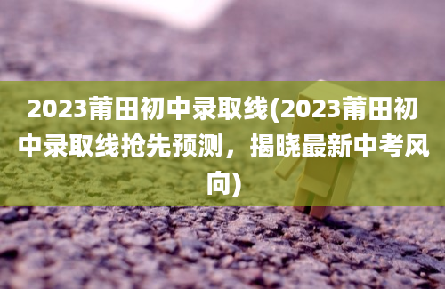 2023莆田初中录取线(2023莆田初中录取线抢先预测，揭晓最新中考风向)