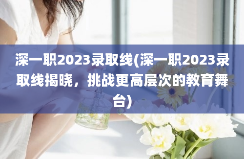 深一职2023录取线(深一职2023录取线揭晓，挑战更高层次的教育舞台)