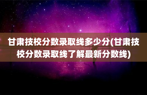 甘肃技校分数录取线多少分(甘肃技校分数录取线了解最新分数线)