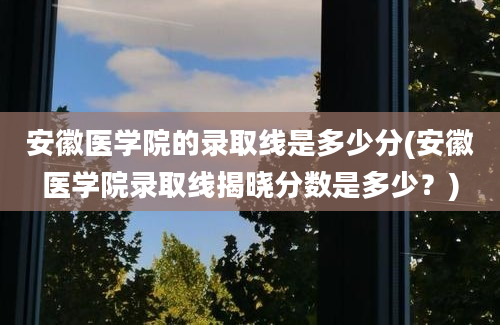 安徽医学院的录取线是多少分(安徽医学院录取线揭晓分数是多少？)