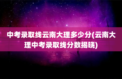 中考录取线云南大理多少分(云南大理中考录取线分数揭晓)