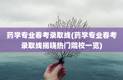 药学专业春考录取线(药学专业春考录取线揭晓热门院校一览)