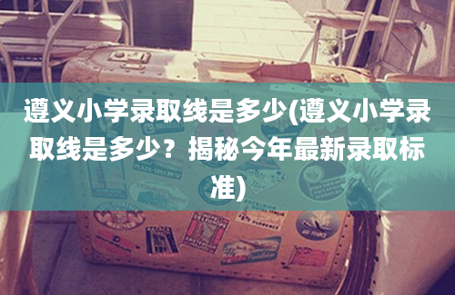 遵义小学录取线是多少(遵义小学录取线是多少？揭秘今年最新录取标准)