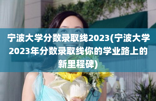 宁波大学分数录取线2023(宁波大学2023年分数录取线你的学业路上的新里程碑)