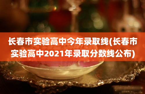 长春市实验高中今年录取线(长春市实验高中2021年录取分数线公布)