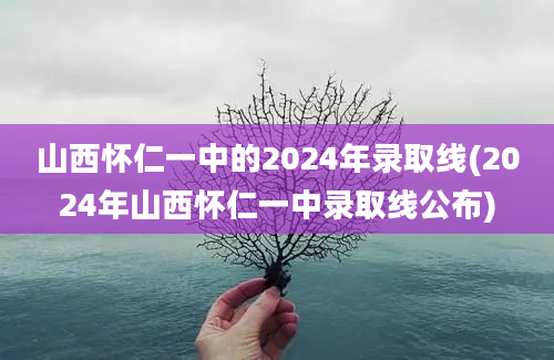 山西怀仁一中的2024年录取线(2024年山西怀仁一中录取线公布)