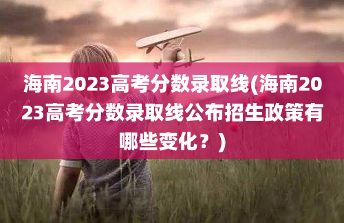 海南2023高考分数录取线(海南2023高考分数录取线公布招生政策有哪些变化？)