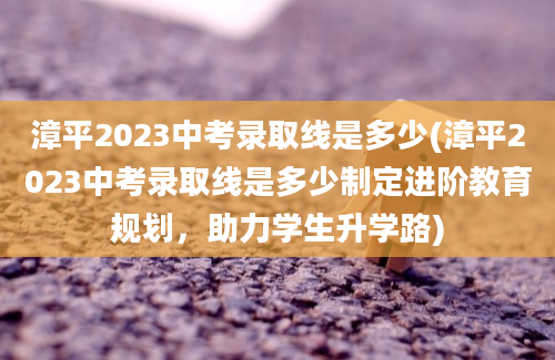 漳平2023中考录取线是多少(漳平2023中考录取线是多少制定进阶教育规划，助力学生升学路)