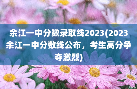 余江一中分数录取线2023(2023余江一中分数线公布，考生高分争夺激烈)