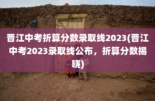 晋江中考折算分数录取线2023(晋江中考2023录取线公布，折算分数揭晓)