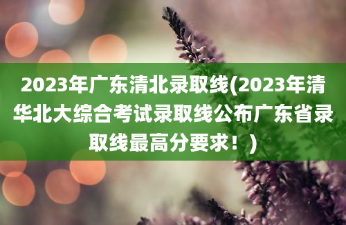 2023年广东清北录取线(2023年清华北大综合考试录取线公布广东省录取线最高分要求！)