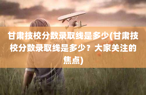 甘肃技校分数录取线是多少(甘肃技校分数录取线是多少？大家关注的焦点)