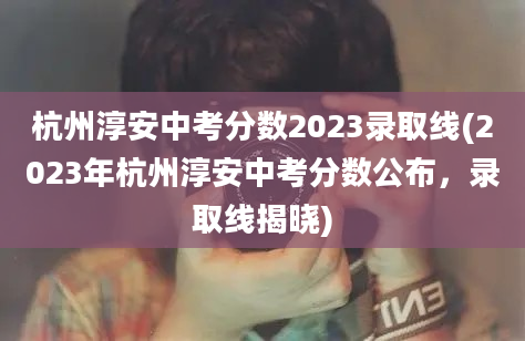 杭州淳安中考分数2023录取线(2023年杭州淳安中考分数公布，录取线揭晓)