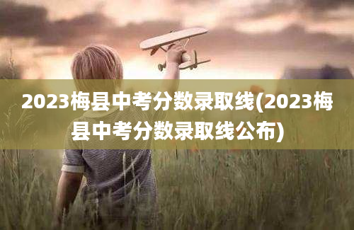 2023梅县中考分数录取线(2023梅县中考分数录取线公布)