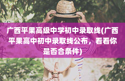 广西平果高级中学初中录取线(广西平果高中初中录取线公布，看看你是否合条件)