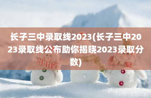 长子三中录取线2023(长子三中2023录取线公布助你揭晓2023录取分数)