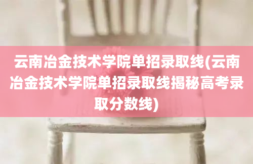 云南冶金技术学院单招录取线(云南冶金技术学院单招录取线揭秘高考录取分数线)