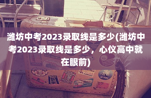 潍坊中考2023录取线是多少(潍坊中考2023录取线是多少，心仪高中就在眼前)