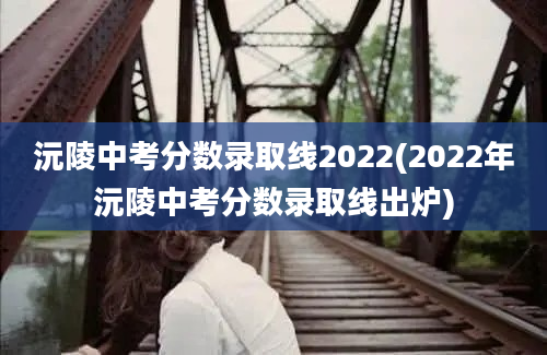 沅陵中考分数录取线2022(2022年沅陵中考分数录取线出炉)