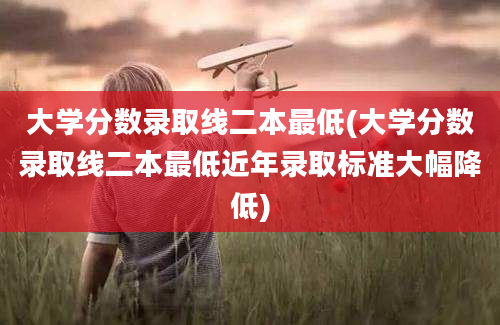 大学分数录取线二本最低(大学分数录取线二本最低近年录取标准大幅降低)