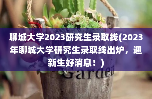 聊城大学2023研究生录取线(2023年聊城大学研究生录取线出炉，迎新生好消息！)